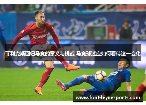 菲利克斯回归马竞的意义与挑战 马竞球迷应如何看待这一变化 菲利克斯回归马竞的意义与挑战 马竞球迷应如何看待这一变化