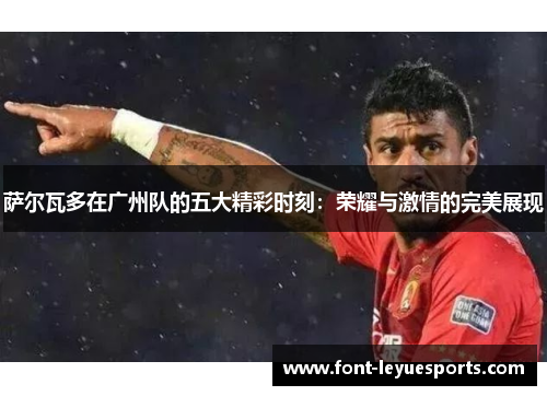 萨尔瓦多在广州队的五大精彩时刻:荣耀与激情的完美展现 萨尔瓦多在广州队的五大精彩时刻:荣耀与激情的完美展现