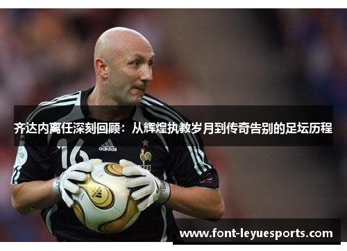 齐达内离任深刻回顾：从辉煌执教岁月到传奇告别的足坛历程
