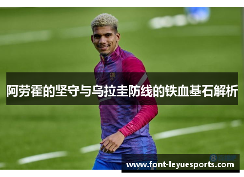 阿劳霍的坚守与乌拉圭防线的铁血基石解析