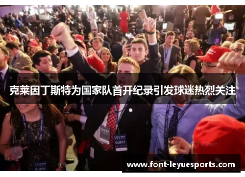 克莱因丁斯特为国家队首开纪录引发球迷热烈关注 克莱因丁斯特为国家队首开纪录引发球迷热烈关注