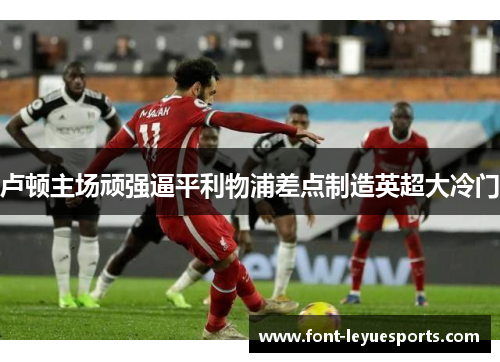 卢顿主场顽强逼平利物浦差点制造英超大冷门 卢顿主场顽强逼平利物浦差点制造英超大冷门