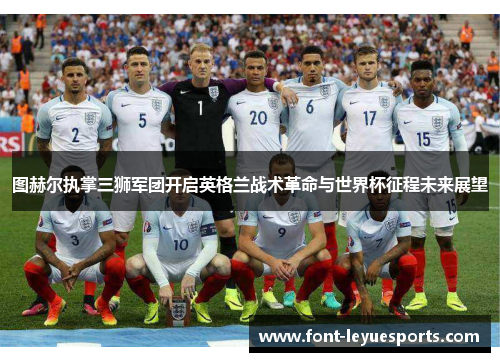 图赫尔执掌三狮军团开启英格兰战术革命与世界杯征程未来展望 图赫尔执掌三狮军团开启英格兰战术革命与世界杯征程未来展望